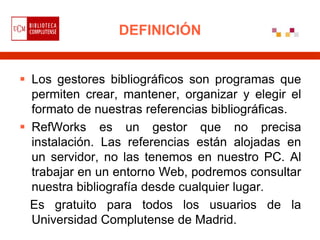 DEFINICIÓN


 Los gestores bibliográficos son programas que
  permiten crear, mantener, organizar y elegir el
  formato de nuestras referencias bibliográficas.
 RefWorks es un gestor que no precisa
  instalación. Las referencias están alojadas en
  un servidor, no las tenemos en nuestro PC. Al
  trabajar en un entorno Web, podremos consultar
  nuestra bibliografía desde cualquier lugar.
  Es gratuito para todos los usuarios de la
  Universidad Complutense de Madrid.
 