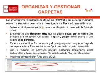 ORGANIZAR Y GESTIONAR
                   CARPETAS
Las referencias de la Base de datos en RefWorks se pueden compartir
con otros usuarios, alumnos e investigadores. Para ello necesitamos:
   Activar el símbolo compartir    para una Carpeta o para toda la Base de
    datos.
   El enlace es una dirección URL que se puede enviar por e-mail a una
    persona o a un grupo. Se puede copiar y pegar como enlace a una
    página Web personal.
   Podemos especificar los permisos y el uso que queremos que se haga de
    la carpeta o de la Base de datos en Opciones de la carpeta compartida.
   Con el máximo de permisos podrán: descargar referencias, crear
    bibliografías y hacer comentarios. No podrán añadir Nuevas referencias.
   Podemos compartir con Área de la UCM:
 