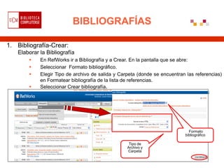 BIBLIOGRAFÍAS

1. Bibliografía-Crear:
   Elaborar la Bibliografía
           En RefWorks ir a Bibliografía y a Crear. En la pantalla que se abre:
           Seleccionar Formato bibliográfico.
           Elegir Tipo de archivo de salida y Carpeta (donde se encuentran las referencias)
            en Formatear bibliografía de la lista de referencias.
           Seleccionar Crear bibliografía.




                                                                             Formato
                                                                           bibliográfico

                                                   Tipo de
                                                  Archivo y
                                                  Carpeta
 