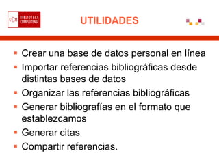 UTILIDADES


 Crear una base de datos personal en línea
 Importar referencias bibliográficas desde
  distintas bases de datos
 Organizar las referencias bibliográficas
 Generar bibliografías en el formato que
  establezcamos
 Generar citas
 Compartir referencias.
 