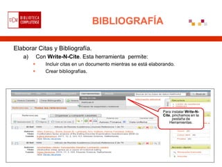 BIBLIOGRAFÍA

Elaborar Citas y Bibliografía.
   a)       Con Write-N-Cite. Esta herramienta permite:
              Incluir citas en un documento mientras se está elaborando.
              Crear bibliografías.




                                                                   Para instalar Write-N-
                                                                   Cite, pinchamos en la
                                                                         pestaña de
                                                                       Herramientas.
 