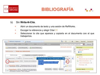 BIBLIOGRAFÍA

b)       Sin Write-N-Cite.
           Abrir un documento de texto y una sesión de RefWorks.
           Escoger la referencia y elegir Citar
           Seleccionar la cita que aparece y copiarla en el documento con el que
            trabajamos.
 