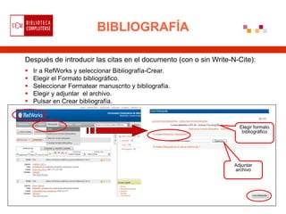 BIBLIOGRAFÍA

Después de introducir las citas en el documento (con o sin Write-N-Cite):
   Ir a RefWorks y seleccionar Bibliografía-Crear.
   Elegir el Formato bibliográfico.
   Seleccionar Formatear manuscrito y bibliografía.
   Elegir y adjuntar el archivo.
   Pulsar en Crear bibliografía.



                                                                    Elegir formato
                                                                     bibliográfico




                                                                  Adjuntar
                                                                  archivo
 