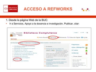 ACCESO A REFWORKS

1. Desde la página Web de la BUC:
   Ir a Servicios, Apoyo a la docencia e investigación, Publicar, citar:
 