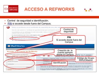 ACCESO A REFWORKS

 Control de seguridad e identificación.
 PIN si accede desde fuera del Campus.

                                                      Control de
                                                      seguridad

                                                         PIN
                                              Si accede desde fuera del
                                                      Campus


                                               Creación de la
                                               cuenta siempre
                                              desde el Campus
                                                                   Código de Grupo:
                                                                    RWUCMadrid
                                           Identificación
 