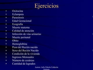 Ejercicios
•   Oxitocina
•   Eclampsia
•   Parasitosis
•   Edad Gestacional
•   Ecografia
•   Muerte materna
•   Calidad de atención
•   Infección de vías urinarias
•   Muerte perinatal
•   Obito
•   Hemoglobina
•   Peso del Recién nacido
•   Sexo del Recién Nacido
•   Condición de la vivienda
•   Ingresos Mensuales
•   Número de cesáreas
•   Cantidad de legrados
                         Autora: Jully Pahola Calderón
                                    Saldaña
 