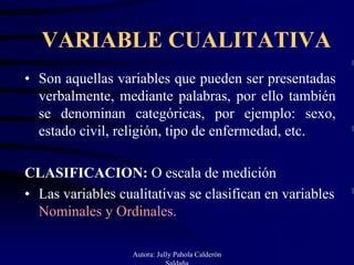 VARIABLE CUALITATIVA
• Son aquellas variables que pueden ser presentadas
  verbalmente, mediante palabras, por ello también
  se denominan categóricas, por ejemplo: sexo,
  estado civil, religión, tipo de enfermedad, etc.

CLASIFICACION: O escala de medición
• Las variables cualitativas se clasifican en variables
  Nominales y Ordinales.

                   Autora: Jully Pahola Calderón
                              Saldaña
 