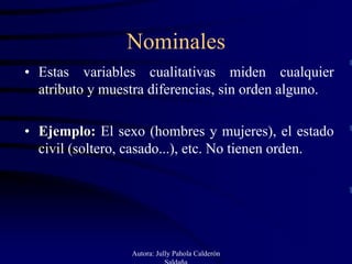 Nominales
• Estas variables cualitativas miden cualquier
  atributo y muestra diferencias, sin orden alguno.

• Ejemplo: El sexo (hombres y mujeres), el estado
  civil (soltero, casado...), etc. No tienen orden.




                 Autora: Jully Pahola Calderón
                            Saldaña
 