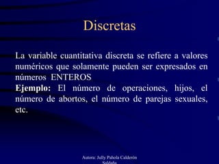 Discretas

La variable cuantitativa discreta se refiere a valores
numéricos que solamente pueden ser expresados en
números ENTEROS
Ejemplo: El número de operaciones, hijos, el
número de abortos, el número de parejas sexuales,
etc.




                  Autora: Jully Pahola Calderón
                             Saldaña
 