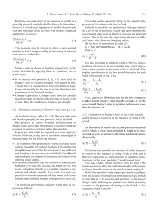 L. Ferruz Agudo, J.L. Sarto Marzal / Omega 32 (2004) 273 – 284

Declining marginal utility in the presence of wealth is a
generally accepted principle of utility theory. In this context,
however, it would seem appropriate to modify the principle
such that marginal utility declines with returns, expressed
analytically as follows:
2

U (Ep ; p )
¡ 0:
(Ep )2

(7)

This postulate may be relaxed to allow a more general
position in which marginal utility is decreasing or constant
with returns. Analytically:
2

U (Ep ; p )
6 0:
(Ep )2

(8)

Sharpe’s ratio is shown to function appropriately in the
context described by applying these six postulates, except
in two cases:
• In accordance with postulate 3, Ep ¿ Rf must hold for
Sharpe’s ratio to function properly with regard to risk.
Though this is a requirement of long-term ÿnancial logic,
it may not actually be the case in certain short-term circumstances in the ÿnancial markets.
• Contrary to postulate 5, Sharpe’s ratio does not consider
scaled increases in returns in the presence of rising levels
of risk. Thus, the indi erence functions are straight.
2.2. Alternative variation of Sharpe’s ratio when Ep ¡ Rf
As explained above, when Ep ¡ Rf Sharpe’s ratio does
not function properly because postulate 3 does not hold.
One proposal to correct eventual inconsistencies in
Sharpe’s ratio due to this phenomenon would be to treat the
premium on returns as relative rather than absolute.
In principle, this might be regarded as a mere algebraic
solution. However, it may also be considered meaningful in
ÿnancial terms for the following reasons:
• The treatment of the premium on returns as relative is not
without precedent in Financial Analysis. For example, the
straightforward use of Net Present Value is not su cient
and therefore it is necessary to establish the Cost-Beneÿt
relationship in the analysis of alternative investments with
di ering initial outlays.
• In dynamic studies that take the evolution of portfolio performance over time into account, the return on risk-free
assets, considered initially as a constant, becomes a signiÿcant and volatile variable. As a result, it is more appropriate to treat the return on risk free assets in the same
manner as the total risk inherent in the portfolios analysed.
The proposed performance measure would thus be expressed as follows:
Sp (1) =

Ep =Rf
p

:

(9)

275

This index resolves possible failings in the original in the
presence of variations in the level of risk.
It should be noted that the performance rankings obtained
for a given set of portfolios would vary upon applying the
conventional expression of Sharpe’s ratio and the proposed
variant. This is because the expressions themselves di er
and, hence, they throw up diverging values.
On the basis of expressions (1) and (9):
Sp ¿ Sp (1) provided that Ep − Rf ¿ Ep =Rf .
That is, if
Ep ¿

R2
f
:
Rf − 1

(10)

It is also necessary to establish which of the two indices
penalises risk more or, to put it another way, which expression is more sensitive to increases in the level of risk. This
implies consideration of the ÿrst partial derivative for each
index with respect to risk. Thus
Sp
p

=−

Sp (1)
p

E p − Rf
2
p

=−

;

Ep =Rf
2
p

(11)
(12)

Thus, expression (10) must hold for the ÿrst expression
to take a higher negative value than the second (i.e. for the
conventional Sharpe’s ratio to penalise performance more
than the alternative).
2.3. Alternatives to Sharpe’s ratio to take into account
scaled increases in returns in the presence of rising levels
of risk
An alternative to resolve the second question mentioned
above, which is arises from postulate 5, might be to measure risk in terms of variance rather than standard deviation.
Analytically
Sp (2) =

Ep =Rf
2
p

:

(13)

This index does consider the existence of scaled increases
in returns in the presence of rising levels of risk, and it
therefore represents an approximation to quadratic utility
functions. In this case, postulate 5 would indeed hold.
This Sp (2) index should, however, only be used if the
returns on some or all of the portfolios included in the sample
are lower than the return on the risk-free asset employed.
If all of the portfolios in the sample perform in accordance
with the dictates of normal long-term ÿnancial logic (which
is to say that Ep ¿ Rf holds for each portfolio) on the basis of
Sharpe’s ratio and using the variance to evaluate increasing
aversion in the presence of risking levels of risk, a ÿrst
alternative index would be
Sp (3) =

Ep − Rf
2
p

:

(14)

 