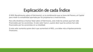 Explicación de cada Índice
El ROE (Rendimiento sobre el Patrimonio), es la combinación que se tiene del Pasivo y el Capital
para medir la rentabilidad aportada por los propietarios o inversionistas.
Para ello dividimos el Activo Total sobre el Patrimonio, esto mide los activos que han sido
financiados por los accionistas. Si este valor fuera 1, quiere decir que los activos han sido
financiados por los accionistas en su totalidad.
Si este valor aumenta quiere decir que aumentará el ROE, y se debe más al Apalancamiento
Financiero.
 