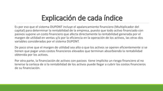 Explicación de cada índice
Es por eso que el sistema DUPONT incluye el apalancamiento financiero (Multiplicador del
capital) para determinar la rentabilidad de la empresa, puesto que todo activo financiado con
pasivos supone un costo financiero que afecta directamente la rentabilidad generada por el
margen de utilidad en ventas y/o por la eficiencia en la operación de los activos, las otras dos
variables consideradas por el sistema DUPONT.
De poco sirve que el margen de utilidad sea alto o que los activos se operen eficientemente si se
tienen que pagar unos costos financieros elevados que terminan absorbiendo la rentabilidad
obtenida por los activos.
Por otra parte, la financiación de activos con pasivos tiene implícito un riesgo financiero al no
tenerse la certeza de si la rentabilidad de los activos puede llegar a cubrir los costos financieros
de su financiación.
 