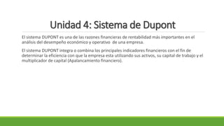 Unidad 4: Sistema de Dupont
El sistema DUPONT es una de las razones financieras de rentabilidad más importantes en el
análisis del desempeño económico y operativo de una empresa.
El sistema DUPONT integra o combina los principales indicadores financieros con el fin de
determinar la eficiencia con que la empresa esta utilizando sus activos, su capital de trabajo y el
multiplicador de capital (Apalancamiento financiero).
 