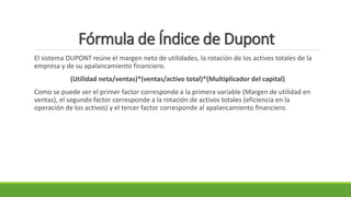 Fórmula de Índice de Dupont
El sistema DUPONT reúne el margen neto de utilidades, la rotación de los activos totales de la
empresa y de su apalancamiento financiero.
(Utilidad neta/ventas)*(ventas/activo total)*(Multiplicador del capital)
Como se puede ver el primer factor corresponde a la primera variable (Margen de utilidad en
ventas), el segundo factor corresponde a la rotación de activos totales (eficiencia en la
operación de los activos) y el tercer factor corresponde al apalancamiento financiero.
 