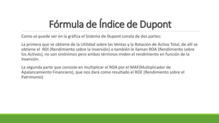 Fórmula de Índice de Dupont
Como se puede ver en la gráfica el Sistema de Dupont consta de dos partes:
La primera que se obtiene de la Utilidad sobre las Ventas y la Rotación de Activo Total, de allí se
obtiene el ROI (Rendimiento sobre la Inversión) o también le llaman ROA (Rendimiento sobre
los Activos), no son sinónimos pero ambos términos miden el rendimiento en función de la
Inversión.
La segunda parte que consiste en multiplicar el ROA por el MAF(Multiplicador de
Apalancamiento Financiero), que nos dará como resultado el ROE (Rendimiento sobre el
Patrimonio)
 