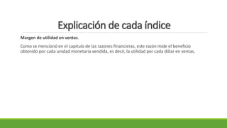 Explicación de cada índice
Margen de utilidad en ventas.
Como se mencionó en el capitulo de las razones financieras, este razón mide el beneficio
obtenido por cada unidad monetaria vendida, es decir, la utilidad por cada dólar en ventas.
 