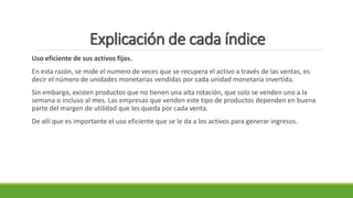 Explicación de cada índice
Uso eficiente de sus activos fijos.
En esta razón, se mide el numero de veces que se recupera el activo a través de las ventas, es
decir el número de unidades monetarias vendidas por cada unidad monetaria invertida.
Sin embargo, existen productos que no tienen una alta rotación, que solo se venden uno a la
semana o incluso al mes. Las empresas que venden este tipo de productos dependen en buena
parte del margen de utilidad que les queda por cada venta.
De allí que es importante el uso eficiente que se le da a los activos para generar ingresos.
 