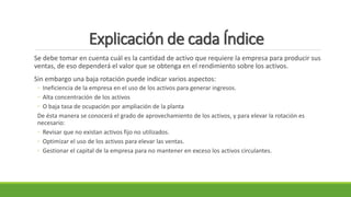Explicación de cada Índice
Se debe tomar en cuenta cuál es la cantidad de activo que requiere la empresa para producir sus
ventas, de eso dependerá el valor que se obtenga en el rendimiento sobre los activos.
Sin embargo una baja rotación puede indicar varios aspectos:
◦ Ineficiencia de la empresa en el uso de los activos para generar ingresos.
◦ Alta concentración de los activos
◦ O baja tasa de ocupación por ampliación de la planta
De ésta manera se conocerá el grado de aprovechamiento de los activos, y para elevar la rotación es
necesario:
◦ Revisar que no existan activos fijo no utilizados.
◦ Optimizar el uso de los activos para elevar las ventas.
◦ Gestionar el capital de la empresa para no mantener en exceso los activos circulantes.
 