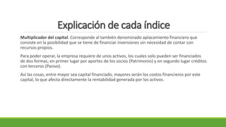 Explicación de cada índice
Multiplicador del capital. Corresponde al también denominado aplacamiento financiero que
consiste en la posibilidad que se tiene de financiar inversiones sin necesidad de contar con
recursos propios.
Para poder operar, la empresa requiere de unos activos, los cuales solo pueden ser financiados
de dos formas; en primer lugar por aportes de los socios (Patrimonio) y en segundo lugar créditos
con terceros (Pasivo).
Así las cosas, entre mayor sea capital financiado, mayores serán los costos financieros por este
capital, lo que afecta directamente la rentabilidad generada por los activos.
 