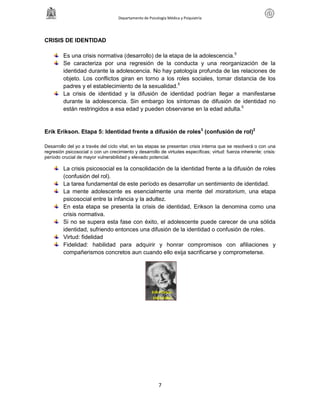 Departamento de Psicología Médica y Psiquiatría
7
CRISIS DE IDENTIDAD
Es una crisis normativa (desarrollo) de la etapa de la adolescencia.5
Se caracteriza por una regresión de la conducta y una reorganización de la
identidad durante la adolescencia. No hay patología profunda de las relaciones de
objeto. Los conflictos giran en torno a los roles sociales, tomar distancia de los
padres y el establecimiento de la sexualidad.5
La crisis de identidad y la difusión de identidad podrían llegar a manifestarse
durante la adolescencia. Sin embargo los síntomas de difusión de identidad no
están restringidos a esa edad y pueden observarse en la edad adulta.5
Erik Erikson. Etapa 5: Identidad frente a difusión de roles3
(confusión de rol)2
Desarrollo del yo a través del ciclo vital; en las etapas se presentan crisis interna que se resolverá o con una
regresión psicosocial o con un crecimiento y desarrollo de virtudes específicas; virtud: fuerza inherente; crisis:
período crucial de mayor vulnerabilidad y elevado potencial.
La crisis psicosocial es la consolidación de la identidad frente a la difusión de roles
(confusión del rol).
La tarea fundamental de este período es desarrollar un sentimiento de identidad.
La mente adolescente es esencialmente una mente del moratorium, una etapa
psicosocial entre la infancia y la adultez.
En esta etapa se presenta la crisis de identidad, Erikson la denomina como una
crisis normativa.
Si no se supera esta fase con éxito, el adolescente puede carecer de una sólida
identidad, sufriendo entonces una difusión de la identidad o confusión de roles.
Virtud: fidelidad
Fidelidad: habilidad para adquirir y honrar compromisos con afiliaciones y
compañerismos concretos aun cuando ello exija sacrificarse y comprometerse.
Erik Erikson
1902-1994
 