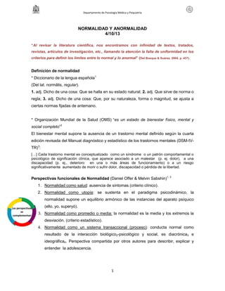 Departamento de Psicología Médica y Psiquiatría
1
NORMALIDAD Y ANORMALIDAD
4/10/13
“Al revisar la literatura científica, nos encontramos con infinidad de textos, tratados,
revistas, artículos de investigación, etc., llamando la atención la falta de uniformidad en los
criterios para definir los límites entre lo normal y lo anormal” (Del Bosque & Suárez. 2004, p. 437).
Definición de normalidad
* Diccionario de la lengua española1
(Del lat. normālis, regular).
1. adj. Dicho de una cosa: Que se halla en su estado natural; 2. adj. Que sirve de norma o
regla; 3. adj. Dicho de una cosa: Que, por su naturaleza, forma o magnitud, se ajusta a
ciertas normas fijadas de antemano.
* Organización Mundial de la Salud (OMS) “es un estado de bienestar físico, mental y
social completo”3
El bienestar mental supone la ausencia de un trastorno mental definido según la cuarta
edición revisada del Manual diagnóstico y estadístico de los trastornos mentales (DSM-IV-
TR)3
:
[…] Cada trastorno mental es conceptualizado como un síndrome o un patrón comportamental o
psicológico de significación clínica, que aparece asociado a un malestar (p. ej. dolor), a una
discapacidad (p. ej., deterioro en una o más áreas de funcionamiento) o a un riesgo
significativamente aumentado de morir o sufrir dolor, discapacidad o pérdida de la libertad.
Perspectivas funcionales de Normalidad (Daniel Offer & Melvin Sabshin)1, 3
1. Normalidad como salud: ausencia de síntomas (criterio clínico).
2. Normalidad como utopía: se sustenta en el paradigma psicodinámico, la
normalidad supone un equilibrio armónico de las instancias del aparato psíquico
(ello, yo, superyó).
3. Normalidad como promedio o media: la normalidad es la media y los extremos la
desviación. (criterio estadístico).
4. Normalidad como un sistema transaccional (proceso): conducta normal como
resultado de la interacción biológico2-psicológico y social, es diacrónica3 e
ideográfica4. Perspectiva compartida por otros autores para describir, explicar y
entender la adolescencia.
Las perspectivas
se
complementan
 