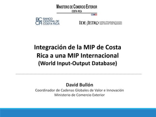 Integración de la MIP de Costa
Rica a una MIP Internacional
(World Input-Output Database)
David Bullón
Coordinador de Cadenas Globales de Valor e Innovación
Ministerio de Comercio Exterior
 