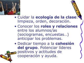 Cuidar la  ecología de la clase : limpieza, orden, decoración. Conocer los  roles y relaciones  entre los alumnos/as (sociogramas, encuestas…) anticipar los problemas. Dedicar tiempo a la  cohesión del grupo . Potenciar líderes positivos y actitudes de cooperación y ayuda. 