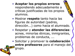 Aceptar los propios errores  respondiendo adecuadamente a críticas justificadas de los propios alumnos. Mostrar  respeto  tanto hacia las figuras de autoridad (padres, dirección...) como hacia el alumnado.  Respetar y  atender las diferencias : acnee, minorías étnicas, inmigrantes, problemas de conducta, ... Solicitar y promover la  colaboración entre profesores  para el manejo del grupo. 