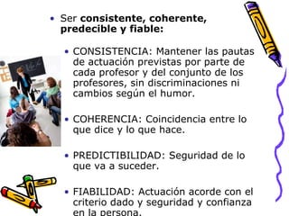 Ser  consistente, coherente, predecible y fiable: CONSISTENCIA: Mantener las pautas de actuación previstas por parte de cada profesor y del conjunto de los profesores, sin discriminaciones ni cambios según el humor. COHERENCIA: Coincidencia entre lo que dice y lo que hace. PREDICTIBILIDAD: Seguridad de lo que va a suceder.  FIABILIDAD: Actuación acorde con el criterio dado y seguridad y confianza en la persona.  