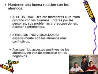 Mantener una buena relación con los alumnos: AFECTIVIDAD: Dedicar momentos a un trato cercano con los alumnos. Interés por las personas, sus problemas y preocupaciones. Aceptar sentimientos. ATENCIÓN INDIVIDUALIZADA: especialmente con los alumnos más conflictivos. Acentuar los aspectos positivos de los alumnos, en vez de centrarse en los negativos. 