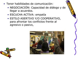 Tener habilidades de comunicación:  NEGOCIACIÓN:  Capacidad de diálogo y de llegar a acuerdos.  ESCUCHA ACTIVA: empatía ESTILO ASERTIVO Y/O COOPERATIVO, para afrontar los conflictos frente al agresivo o pasivo,  
