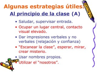 Algunas estrategias útiles:  Al principio de la clase   (A) Saludar, supervisar entrada. Ocupar un lugar central, contacto visual elevado. Dar impresiones verbales y no verbales (relajación y confianza) “ Escanear la clase”, esperar, mirar, crear misterio. Usar nombres propios. Utilizar el “nosotros”. 