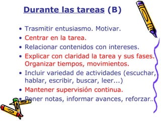 Trasmitir entusiasmo. Motivar. Centrar en la tarea. Relacionar contenidos con intereses. Explicar con claridad la tarea y sus fases. Organizar tiempos, movimientos. Incluir variedad de actividades (escuchar, hablar, escribir, buscar, leer...) Mantener supervisión continua. Poner notas, informar avances, reforzar… Durante las tareas  (B) 
