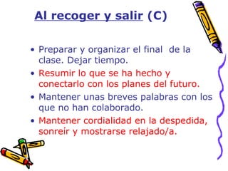 Preparar y organizar el final  de la clase. Dejar tiempo. Resumir lo que se ha hecho y conectarlo con los planes del futuro. Mantener unas breves palabras con los que no han colaborado. Mantener cordialidad en la despedida, sonreír y mostrarse relajado/a. Al recoger y salir  (C)   