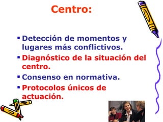 Centro: Detección de momentos y lugares más conflictivos. Diagnóstico de la situación del centro. Consenso en normativa. Protocolos únicos de actuación.   