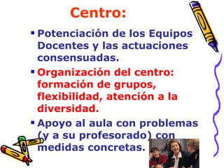 Centro: Potenciación de los Equipos Docentes y las actuaciones consensuadas. Organización del centro: formación de grupos, flexibilidad, atención a la diversidad. Apoyo al aula con problemas (y a su profesorado) con medidas concretas.  