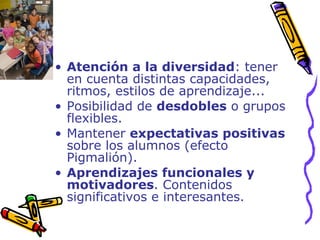 Atención a la diversidad : tener en cuenta distintas capacidades, ritmos, estilos de aprendizaje... Posibilidad de  desdobles  o grupos flexibles. Mantener  expectativas positivas  sobre los alumnos (efecto Pigmalión). Aprendizajes funcionales y motivadores . Contenidos significativos e interesantes. 