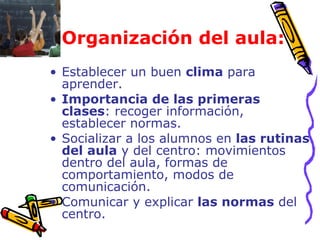   Organización del aula: Establecer un buen  clima  para aprender.  Importancia de las primeras clases : recoger información, establecer normas. Socializar a los alumnos en  las rutinas del aula  y del centro: movimientos dentro del aula, formas de comportamiento, modos de comunicación.  Comunicar y explicar  las normas  del centro. 