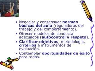 Negociar y consensuar  normas básicas del aula  (reguladoras del trabajo y del comportamiento). Ofrecer modelos de conducta adecuados ( autocontrol y respeto ). Clarificar objetivos , metodología,  criterios  e instrumentos de evaluación.  Contemplar  oportunidades de éxito  para todos. 