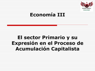Economía III
El sector Primario y su
Expresión en el Proceso de
Acumulación Capitalista
 
