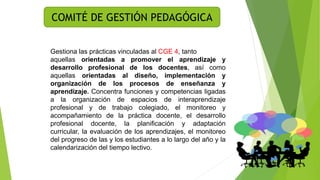 COMITÉ DE GESTIÓN PEDAGÓGICA
Gestiona las prácticas vinculadas al CGE 4, tanto
aquellas orientadas a promover el aprendizaje y
desarrollo profesional de los docentes, así como
aquellas orientadas al diseño, implementación y
organización de los procesos de enseñanza y
aprendizaje. Concentra funciones y competencias ligadas
a la organización de espacios de interaprendizaje
profesional y de trabajo colegiado, el monitoreo y
acompañamiento de la práctica docente, el desarrollo
profesional docente, la planificación y adaptación
curricular, la evaluación de los aprendizajes, el monitoreo
del progreso de las y los estudiantes a lo largo del año y la
calendarización del tiempo lectivo.
 