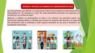 Son instrumentos que definen un conjunto de criterios para orientar la observación de los
desempeños de los docentes en aula. Por cada desempeño describen sus aspectos y se
caracterizan sus niveles de logro.
Observar y calificar los desempeños en base a las rúbricas nos permitirá contar con
información objetiva,válida y confiable para evaluar el progreso del docente a lo largo del
año escolar.Por aula se entiende a todo espacio educativo en los que el docente y los
estudiantes interactúan.
REVISAR Y APLICAR LAS RUBRICAS DE OBSERVACIÓN DE AULA
 