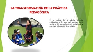 LA TRANSFORMACIÓN DE LA PRÁCTICA
PEDAGÓGICA
Es la mejora de la práctica docente
evidenciada a lo largo del proceso, como
producto del acompañamiento pedagógico y
el trabajo colaborativo desarrollado.
 