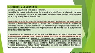 EJECUCIÓN Y SEGUIMIENTO
Ejecución y seguimiento de la acción formativa.
La acción formativa se implementa de acuerdo a lo planificado y diseñado, haciendo
uso de la metodología prevista, los materiales formativos desarrollados y atendiendo a
los cronogramas y pautas establecidas.
Durante la ejecución de la acción formativa se realiza el seguimiento, que es el proceso
continuo y sistemático de recojo y análisis de información sobre el proceso de
implementación de la acción formativa a fin de verificar que se ejecute de acuerdo con lo
planificado; e, identificar dificultades y oportunidades de mejora para el cumplimiento
de los resultados esperados.
El seguimiento lo realiza la institución que lidera la acción formativa como una tarea
esencial porque permite saber cómo se viene realizando la implementación de las
actividades programadas. Implica la recolección de información, sistematización,
estimación de indicadores, análisis cuantitativo y cualitativo y uso de los mismos para
verificar que se estén desarrollando conforme fueron planificadas, en términos de
recursos, presupuesto, metas físicas y productos, así como para detectar desviaciones
que puedan afectar el logro de resultados.
 