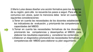 2.María Luisa desea diseñar una acción formativa para los docentes
de su región, pero ella no recuerda los pasos a seguir. Para ello, se
comunica con Jesús, quien le menciona debe tener en cuenta las
siguientes consideraciones:
a.Tener en cuenta las necesidades de los docentes estableciendo
los indicadores de evaluación, y priorizando las competencias y
capacidades del MBDD.
b.Tomar en cuenta las necesidades formativas de los docentes,
priorizando las competencias y desempeños el MBDD, para
elaborar los resultados esperados y considerar los contenidos.
c.Elaborar un diagnóstico priorizando las necesidades formativas y
competencias del MBDD para elaborar su plan seguimiento.
B
 