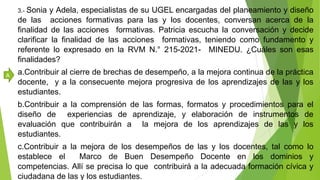 3.- Sonia y Adela, especialistas de su UGEL encargadas del planeamiento y diseño
de las acciones formativas para las y los docentes, conversan acerca de la
finalidad de las acciones formativas. Patricia escucha la conversación y decide
clarificar la finalidad de las acciones formativas, teniendo como fundamento y
referente lo expresado en la RVM N.° 215-2021- MINEDU. ¿Cuáles son esas
finalidades?
a.Contribuir al cierre de brechas de desempeño, a la mejora continua de la práctica
docente, y a la consecuente mejora progresiva de los aprendizajes de las y los
estudiantes.
b.Contribuir a la comprensión de las formas, formatos y procedimientos para el
diseño de experiencias de aprendizaje, y elaboración de instrumentos de
evaluación que contribuirán a la mejora de los aprendizajes de las y los
estudiantes.
c.Contribuir a la mejora de los desempeños de las y los docentes, tal como lo
establece el Marco de Buen Desempeño Docente en los dominios y
competencias. Allí se precisa lo que contribuirá a la adecuada formación cívica y
ciudadana de las y los estudiantes.
A
 