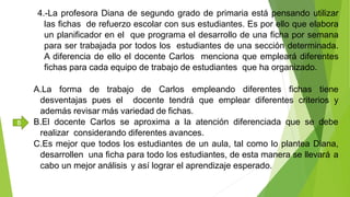 4.-La profesora Diana de segundo grado de primaria está pensando utilizar
las fichas de refuerzo escolar con sus estudiantes. Es por ello que elabora
un planificador en el que programa el desarrollo de una ficha por semana
para ser trabajada por todos los estudiantes de una sección determinada.
A diferencia de ello el docente Carlos menciona que empleará diferentes
fichas para cada equipo de trabajo de estudiantes que ha organizado.
A.La forma de trabajo de Carlos empleando diferentes fichas tiene
desventajas pues el docente tendrá que emplear diferentes criterios y
además revisar más variedad de fichas.
B.El docente Carlos se aproxima a la atención diferenciada que se debe
realizar considerando diferentes avances.
C.Es mejor que todos los estudiantes de un aula, tal como lo plantea Diana,
desarrollen una ficha para todo los estudiantes, de esta manera se llevará a
cabo un mejor análisis y así lograr el aprendizaje esperado.
B
 