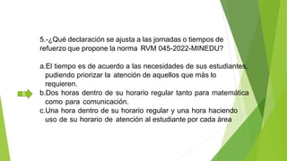 5.-¿Qué declaración se ajusta a las jornadas o tiempos de
refuerzo que propone la norma RVM 045-2022-MINEDU?
a.El tiempo es de acuerdo a las necesidades de sus estudiantes,
pudiendo priorizar la atención de aquellos que más lo
requieren.
b.Dos horas dentro de su horario regular tanto para matemática
como para comunicación.
c.Una hora dentro de su horario regular y una hora haciendo
uso de su horario de atención al estudiante por cada área
B
 