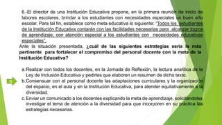 6.-El director de una Institución Educativa propone, en la primera reunión de inicio de
labores escolares, brindar a los estudiantes con necesidades especiales un buen año
escolar. Para tal fin, establece como meta educativa lo siguiente: “Todos los estudiantes
de la Institución Educativa contarán con las facilidades necesarias para alcanzar logros
de aprendizaje, con atención especial a los estudiantes con necesidades educativas
especiales”.
Ante la situación presentada, ¿cuál de las siguientes estrategias sería la más
pertinente para fortalecer el compromiso del personal docente con la meta de la
Institución Educativa?
a.Realizar con todos los docentes, en la Jornada de Reflexión, la lectura analítica de la
Ley de Inclusión Educativa y pedirles que elaboren un resumen de dicho texto.
b.Consensuar con el personal docente las adaptaciones curriculares y la organización
del espacio, en el aula y en la Institución Educativa, para atender equitativamente a la
diversidad.
c.Enviar un comunicado a los docentes explicando la meta de aprendizaje, solicitándoles
investigar el tema de atención a la diversidad para que incorporen en su práctica las
estrategias necesarias.
B
 