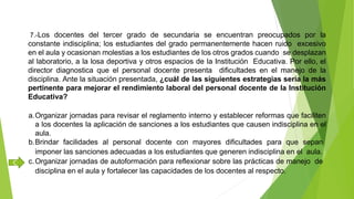 7.-Los docentes del tercer grado de secundaria se encuentran preocupados por la
constante indisciplina; los estudiantes del grado permanentemente hacen ruido excesivo
en el aula y ocasionan molestias a los estudiantes de los otros grados cuando se desplazan
al laboratorio, a la losa deportiva y otros espacios de la Institución Educativa. Por ello, el
director diagnostica que el personal docente presenta dificultades en el manejo de la
disciplina. Ante la situación presentada, ¿cuál de las siguientes estrategias sería la más
pertinente para mejorar el rendimiento laboral del personal docente de la Institución
Educativa?
a.Organizar jornadas para revisar el reglamento interno y establecer reformas que faciliten
a los docentes la aplicación de sanciones a los estudiantes que causen indisciplina en el
aula.
b.Brindar facilidades al personal docente con mayores dificultades para que sepan
imponer las sanciones adecuadas a los estudiantes que generen indisciplina en el aula.
c.Organizar jornadas de autoformación para reflexionar sobre las prácticas de manejo de
disciplina en el aula y fortalecer las capacidades de los docentes al respecto.
C
 